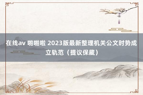 在线av 啪啪啦 2023版最新整理机关公文时势成立轨范（提议保藏）