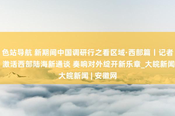 色站导航 新期间中国调研行之看区域·西部篇丨记者不雅察：激活西部陆海新通谈 奏响对外绽开新乐章_大皖新闻 | 安徽网