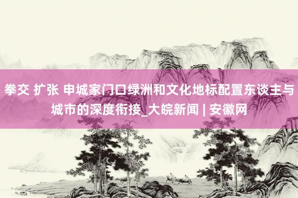 拳交 扩张 申城家门口绿洲和文化地标配置东谈主与城市的深度衔接_大皖新闻 | 安徽网