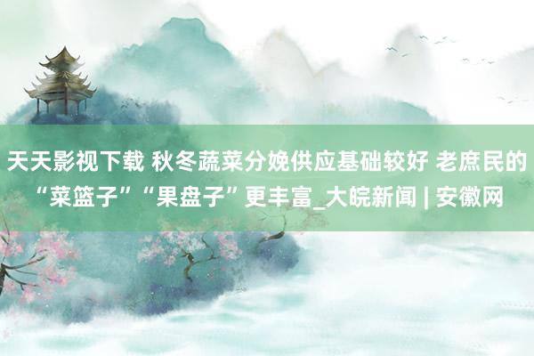 天天影视下载 秋冬蔬菜分娩供应基础较好 老庶民的“菜篮子”“果盘子”更丰富_大皖新闻 | 安徽网