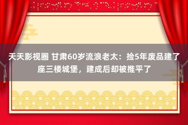 天天影视圈 甘肃60岁流浪老太：捡5年废品建了座三楼城堡，建成后却被推平了