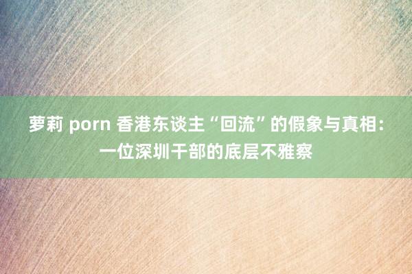 萝莉 porn 香港东谈主“回流”的假象与真相：一位深圳干部的底层不雅察