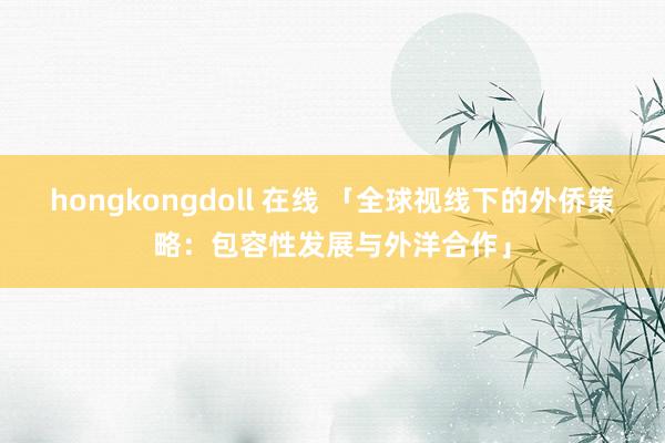 hongkongdoll 在线 「全球视线下的外侨策略：包容性发展与外洋合作」