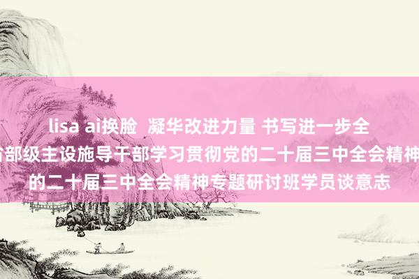 lisa ai换脸  凝华改进力量 书写进一步全面深化改进新篇章——省部级主设施导干部学习贯彻党的二十届三中全会精神专题研讨班学员谈意志