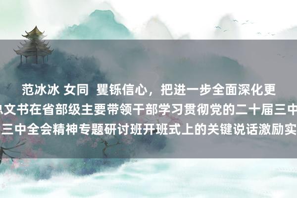 范冰冰 女同  矍铄信心，把进一步全面深化更正推上前进——习近平总文书在省部级主要带领干部学习贯彻党的二十届三中全会精神专题研讨班开班式上的关键说话激励实干斗志、凝华更正协力