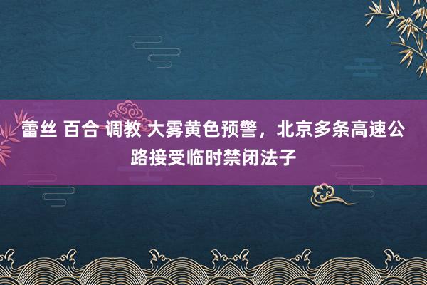 蕾丝 百合 调教 大雾黄色预警，北京多条高速公路接受临时禁闭法子