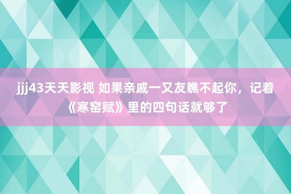 jjj43天天影视 如果亲戚一又友瞧不起你，记着《寒窑赋》里的四句话就够了