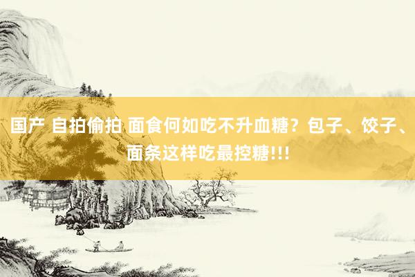 国产 自拍偷拍 面食何如吃不升血糖？包子、饺子、面条这样吃最控糖!!!