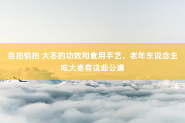 自拍偷拍 大枣的功效和食用手艺，老年东说念主吃大枣有这些公道