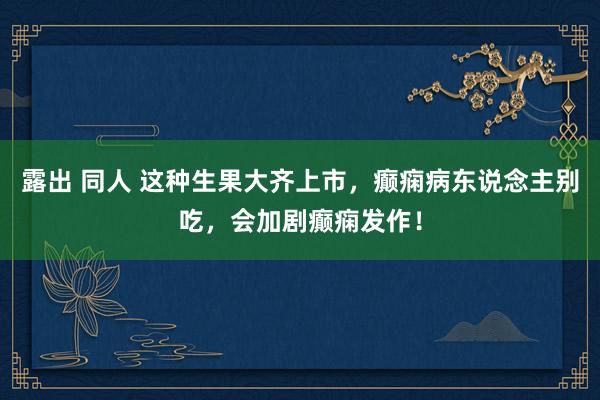 露出 同人 这种生果大齐上市，癫痫病东说念主别吃，会加剧癫痫发作！