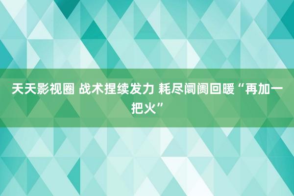 天天影视圈 战术捏续发力 耗尽阛阓回暖“再加一把火”