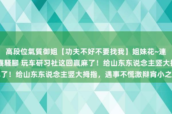 高段位氣質御姐【功夫不好不要找我】姐妹花~連體絲襪~大奶晃動~絲襪騷腳 玩车研习社这回赢麻了！给山东东说念主竖大拇指，遇事不慌激辩宵小之辈