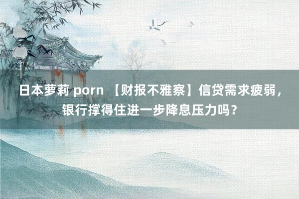 日本萝莉 porn 【财报不雅察】信贷需求疲弱，银行撑得住进一步降息压力吗？