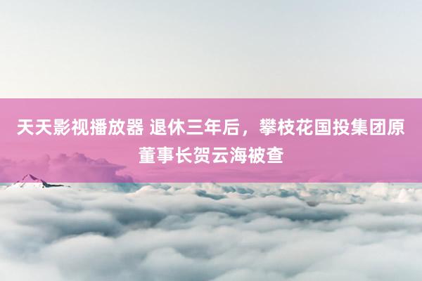 天天影视播放器 退休三年后，攀枝花国投集团原董事长贺云海被查