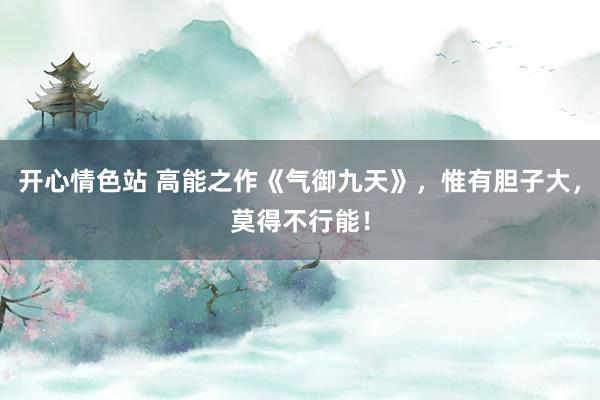 开心情色站 高能之作《气御九天》，惟有胆子大，莫得不行能！