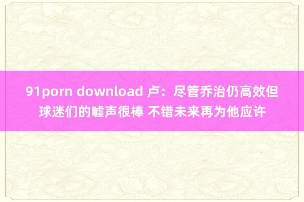 91porn download 卢：尽管乔治仍高效但球迷们的嘘声很棒 不错未来再为他应许