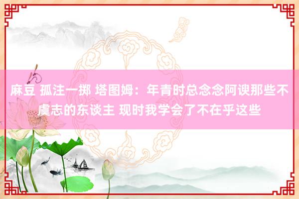 麻豆 孤注一掷 塔图姆：年青时总念念阿谀那些不虞志的东谈主 现时我学会了不在乎这些