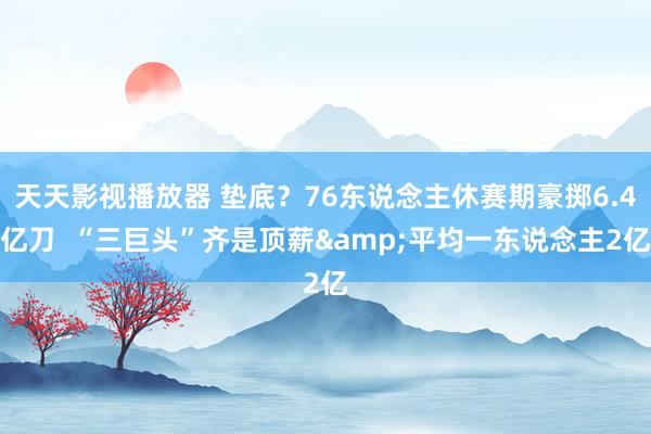 天天影视播放器 垫底？76东说念主休赛期豪掷6.4亿刀  “三巨头”齐是顶薪&平均一东说念主2亿