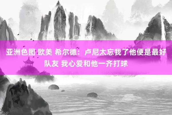 亚洲色图 欧美 希尔德：卢尼太忘我了他便是最好队友 我心爱和他一齐打球