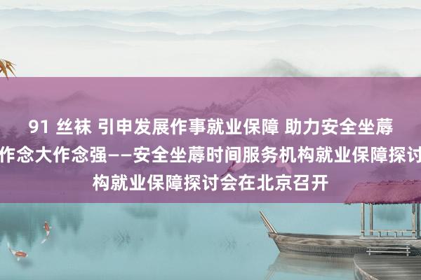 91 丝袜 引申发展作事就业保障 助力安全坐蓐时间服务机构作念大作念强——安全坐蓐时间服务机构就业保障探讨会在北京召开