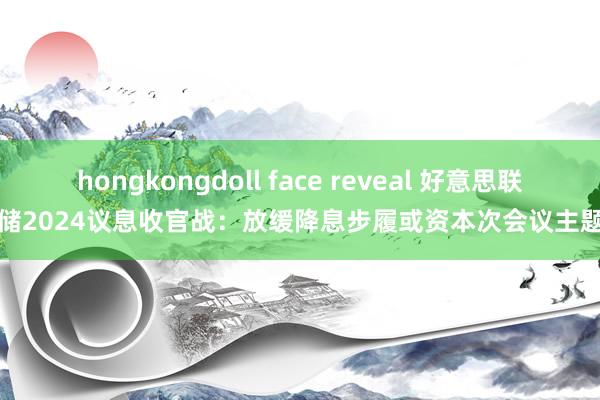 hongkongdoll face reveal 好意思联储2024议息收官战：放缓降息步履或资本次会议主题