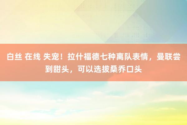 白丝 在线 失宠！拉什福德七种离队表情，曼联尝到甜头，可以选拔桑乔口头