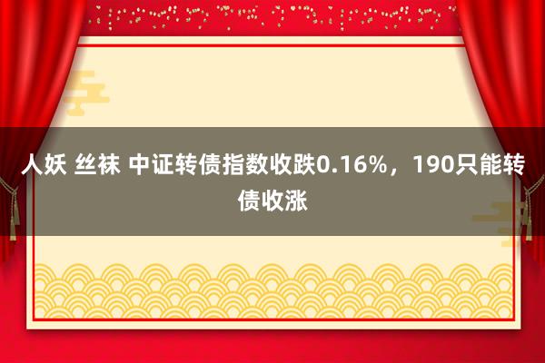 人妖 丝袜 中证转债指数收跌0.16%，190只能转债收涨