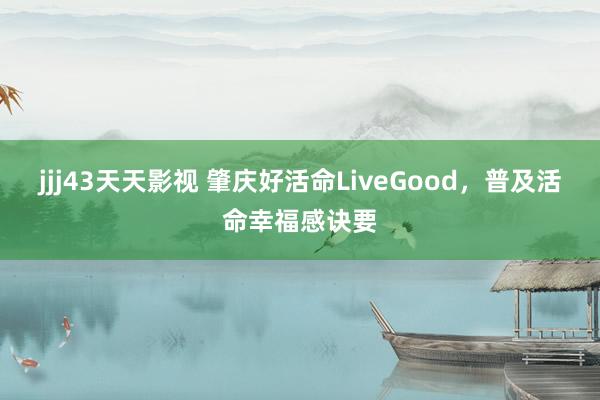 jjj43天天影视 肇庆好活命LiveGood，普及活命幸福感诀要