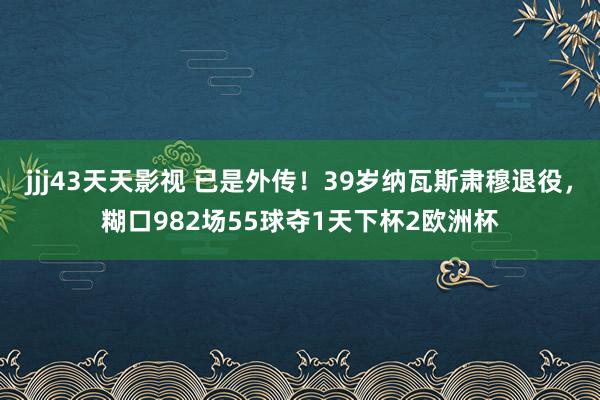 jjj43天天影视 已是外传！39岁纳瓦斯肃穆退役，糊口982场55球夺1天下杯2欧洲杯