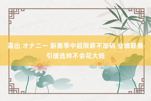 露出 オナニー 新赛季中超限薪不加码 业绩联赛引援选帅不会花大钱