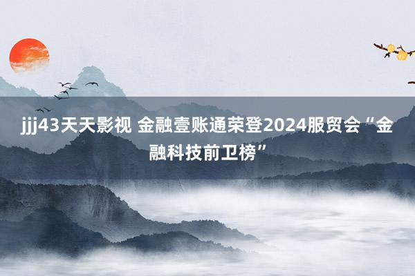 jjj43天天影视 金融壹账通荣登2024服贸会“金融科技前卫榜”