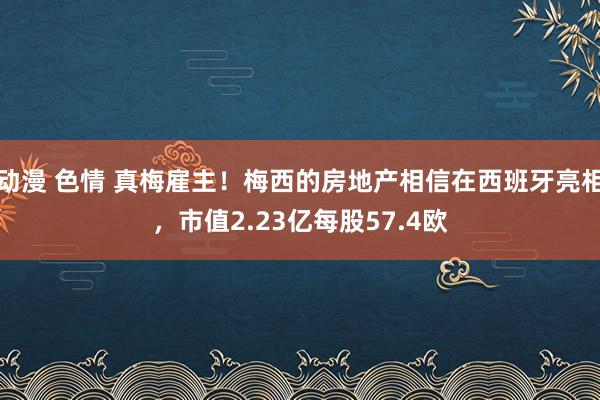 动漫 色情 真梅雇主！梅西的房地产相信在西班牙亮相，市值2.23亿每股57.4欧