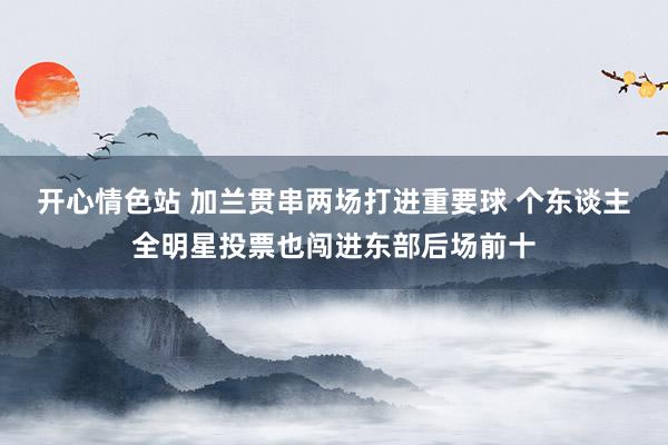 开心情色站 加兰贯串两场打进重要球 个东谈主全明星投票也闯进东部后场前十