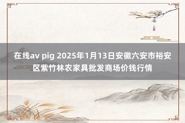 在线av pig 2025年1月13日安徽六安市裕安区紫竹林农家具批发商场价钱行情