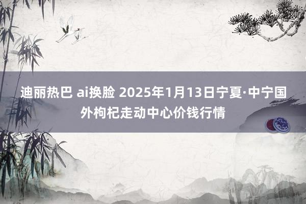 迪丽热巴 ai换脸 2025年1月13日宁夏·中宁国外枸杞走动中心价钱行情