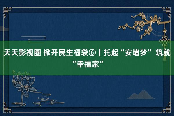 天天影视圈 掀开民生福袋⑥｜托起“安堵梦” 筑就“幸福家”