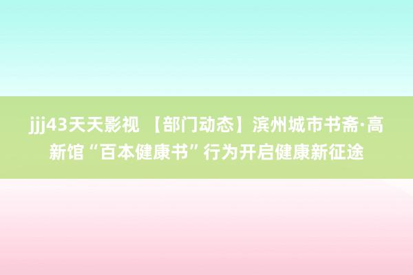 jjj43天天影视 【部门动态】滨州城市书斋·高新馆“百本健康书”行为开启健康新征途