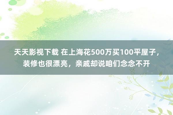 天天影视下载 在上海花500万买100平屋子，装修也很漂亮，亲戚却说咱们念念不开