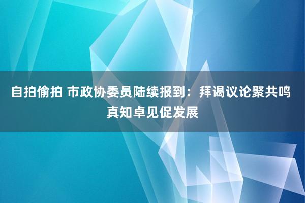 自拍偷拍 市政协委员陆续报到：拜谒议论聚共鸣 真知卓见促发展