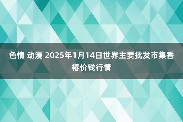 色情 动漫 2025年1月14日世界主要批发市集香椿价钱行情