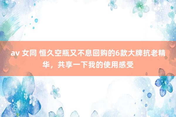 av 女同 恒久空瓶又不息回购的6款大牌抗老精华，共享一下我的使用感受