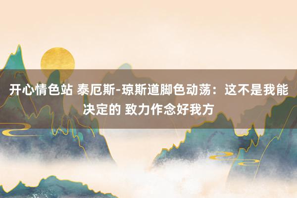 开心情色站 泰厄斯-琼斯道脚色动荡：这不是我能决定的 致力作念好我方