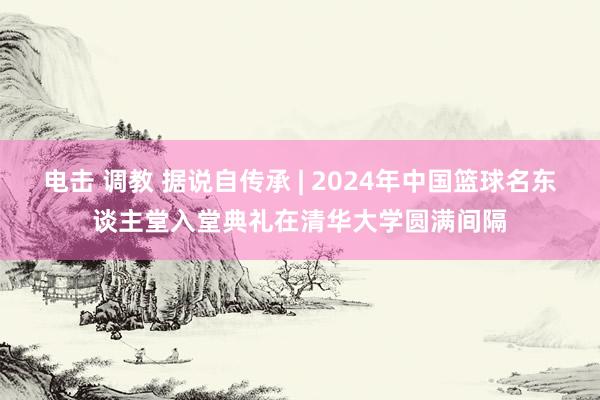 电击 调教 据说自传承 | 2024年中国篮球名东谈主堂入堂典礼在清华大学圆满间隔